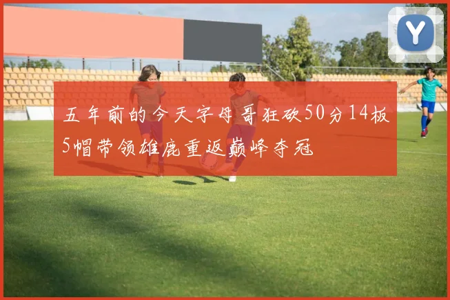 五年前的今天字母哥狂砍50分14板5帽带领雄鹿重返巅峰夺冠