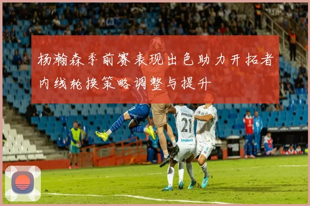 杨瀚森季前赛表现出色助力开拓者内线轮换策略调整与提升